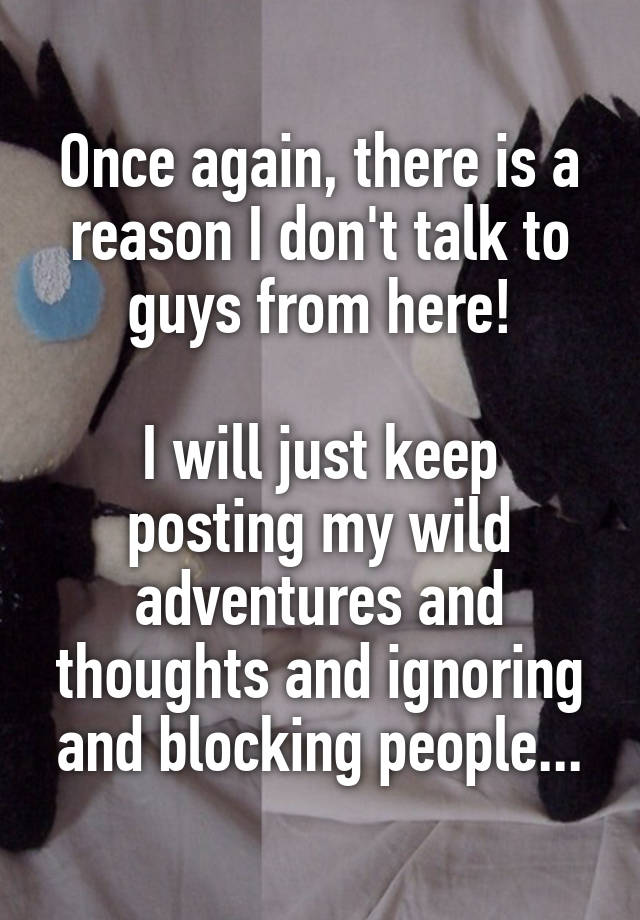 Once again, there is a reason I don't talk to guys from here!

I will just keep posting my wild adventures and thoughts and ignoring and blocking people...