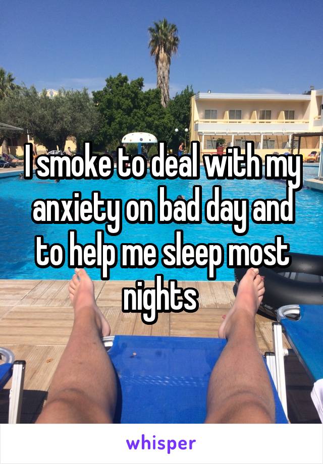 I smoke to deal with my anxiety on bad day and to help me sleep most nights 
