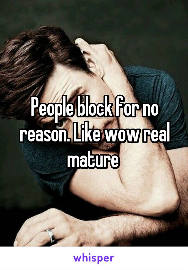 People block for no reason. Like wow real mature 