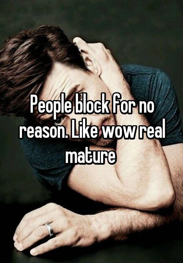 People block for no reason. Like wow real mature 