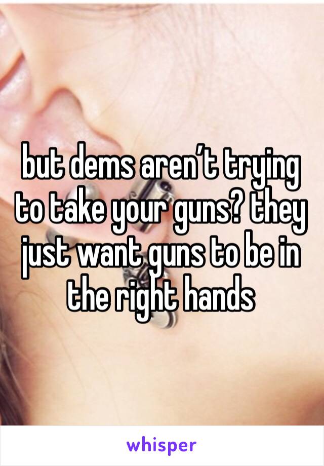 but dems aren’t trying to take your guns? they just want guns to be in the right hands 