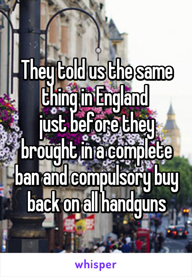 They told us the same thing in England 
just before they brought in a complete ban and compulsory buy back on all handguns