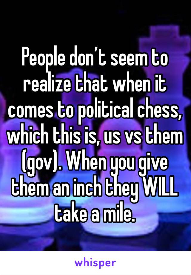 People don’t seem to realize that when it comes to political chess, which this is, us vs them (gov). When you give them an inch they WILL take a mile. 