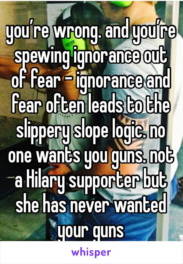 you’re wrong. and you’re spewing ignorance out of fear - ignorance and fear often leads to the slippery slope logic. no one wants you guns. not a Hilary supporter but she has never wanted your guns 