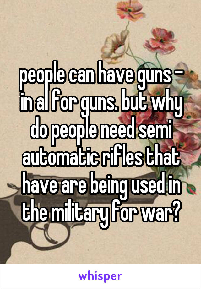 people can have guns - in al for guns. but why do people need semi automatic rifles that have are being used in the military for war?