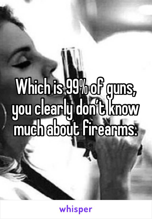 Which is 99% of guns, you clearly don’t know much about firearms. 