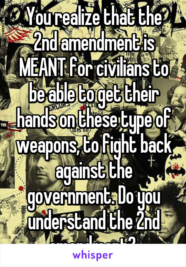 You realize that the 2nd amendment is MEANT for civilians to be able to get their hands on these type of weapons, to fight back against the government. Do you understand the 2nd amendment? 