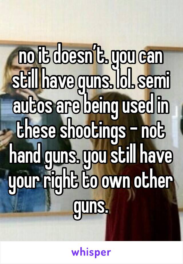 no it doesn’t. you can still have guns. lol. semi autos are being used in these shootings - not hand guns. you still have your right to own other guns. 