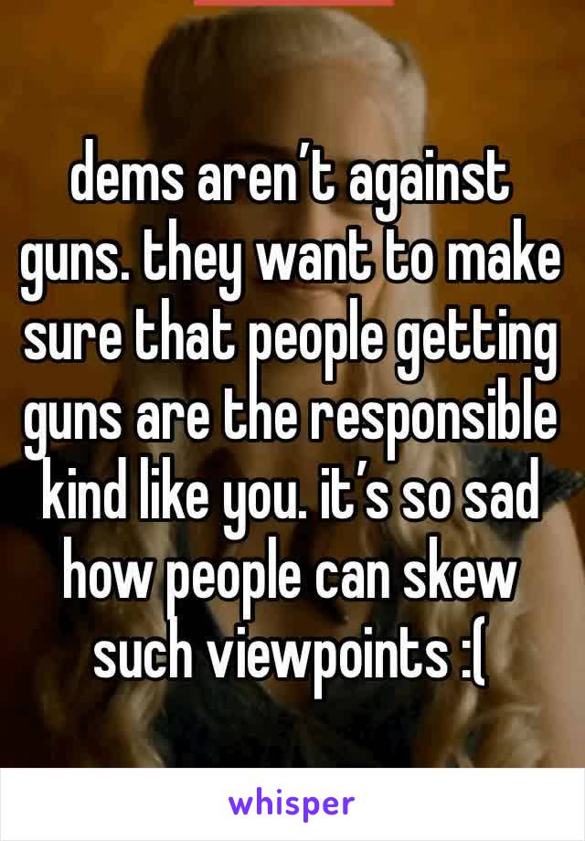 dems aren’t against guns. they want to make sure that people getting guns are the responsible kind like you. it’s so sad how people can skew such viewpoints :(