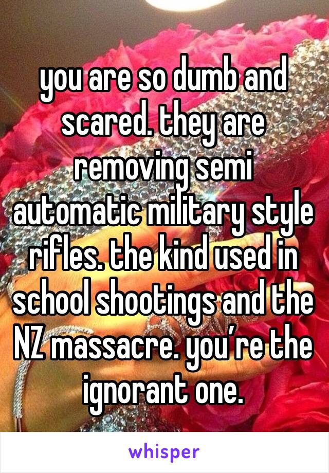 you are so dumb and scared. they are removing semi automatic military style rifles. the kind used in school shootings and the NZ massacre. you’re the ignorant one. 