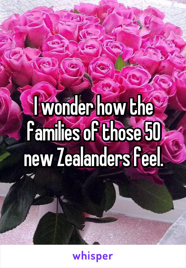 I wonder how the families of those 50 new Zealanders feel.