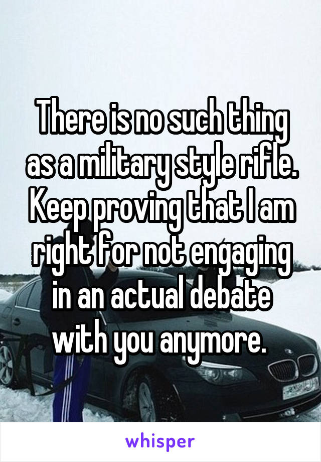 There is no such thing as a military style rifle. Keep proving that I am right for not engaging in an actual debate with you anymore. 