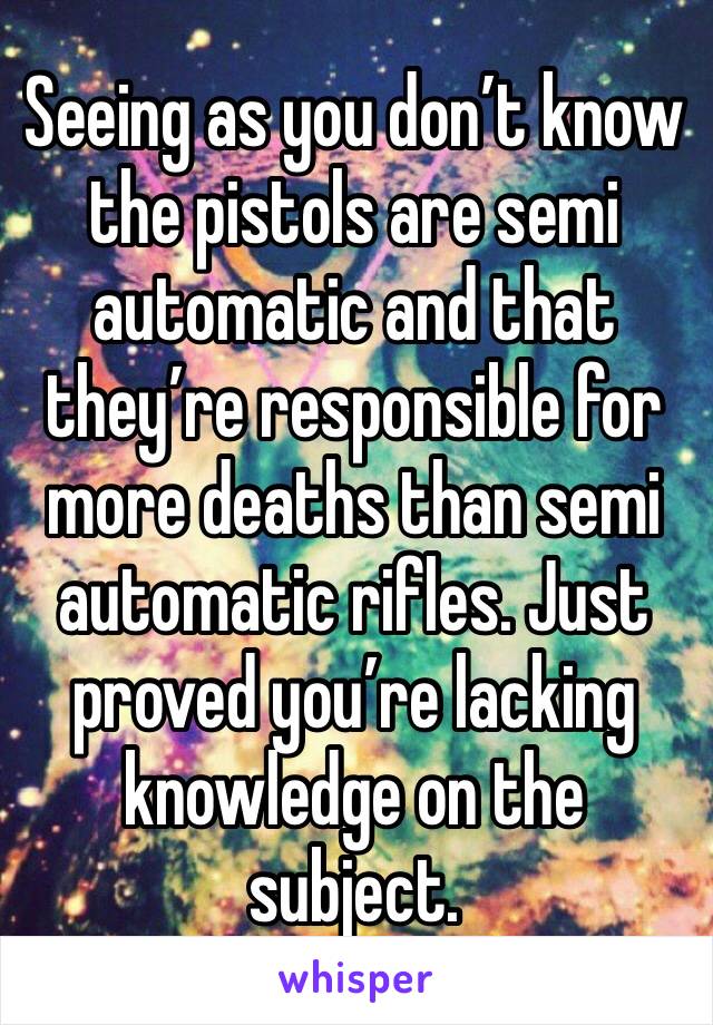 Seeing as you don’t know the pistols are semi automatic and that they’re responsible for more deaths than semi automatic rifles. Just proved you’re lacking knowledge on the subject. 