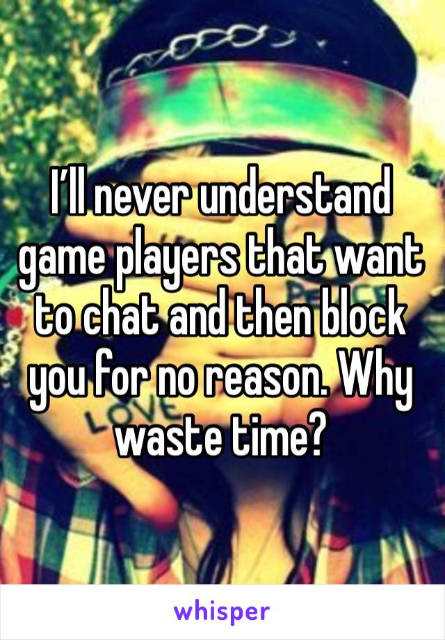 I’ll never understand game players that want to chat and then block you for no reason. Why waste time?