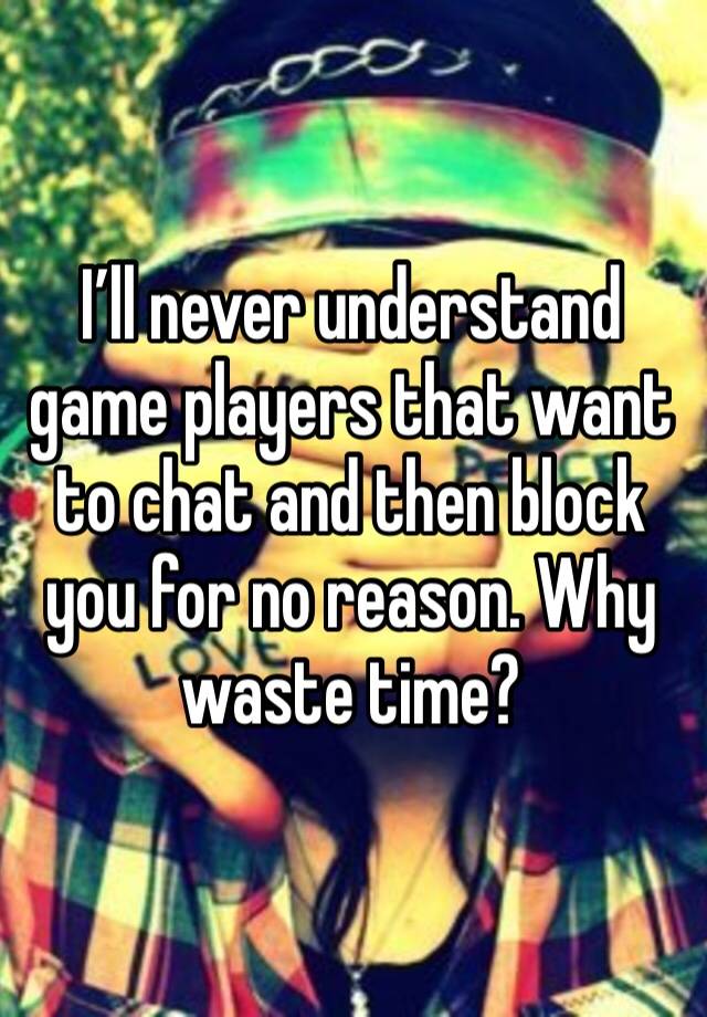 I’ll never understand game players that want to chat and then block you for no reason. Why waste time?