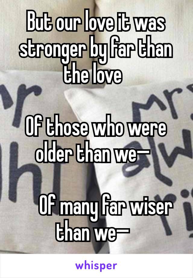 But our love it was stronger by far than the love 

Of those who were older than we— 

   Of many far wiser than we— 

