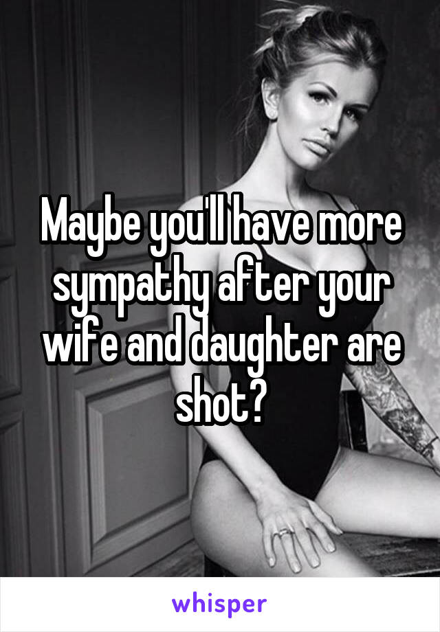 Maybe you'll have more sympathy after your wife and daughter are shot?