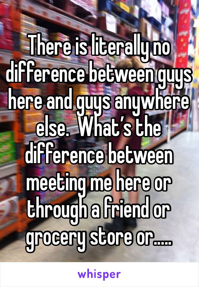 There is literally no difference between guys here and guys anywhere else.  What’s the difference between meeting me here or through a friend or grocery store or.....