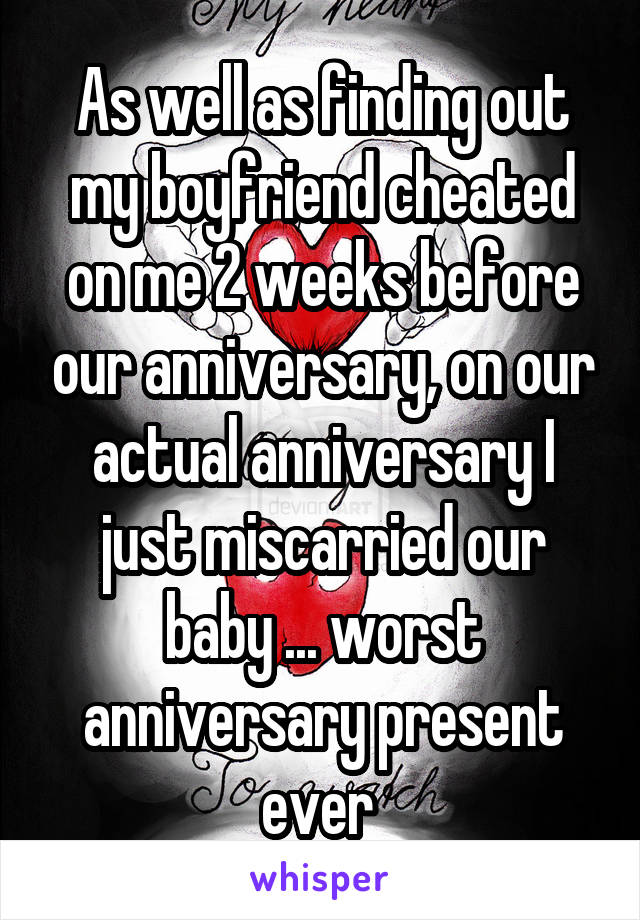 As well as finding out my boyfriend cheated on me 2 weeks before our anniversary, on our actual anniversary I just miscarried our baby ... worst anniversary present ever 