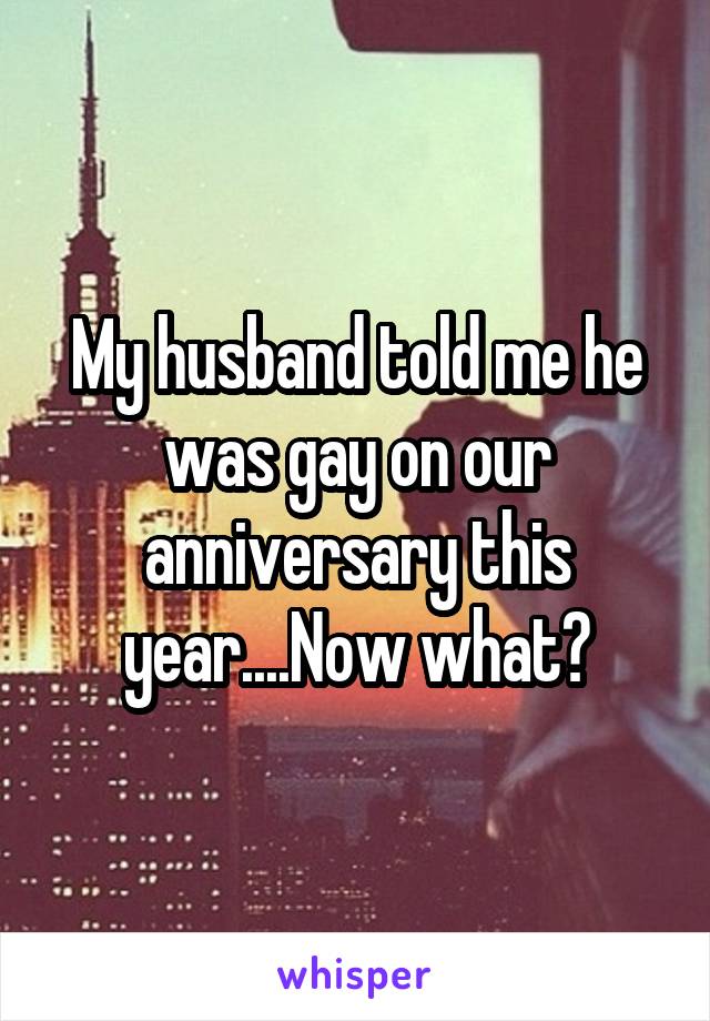 My husband told me he was gay on our anniversary this year....Now what?