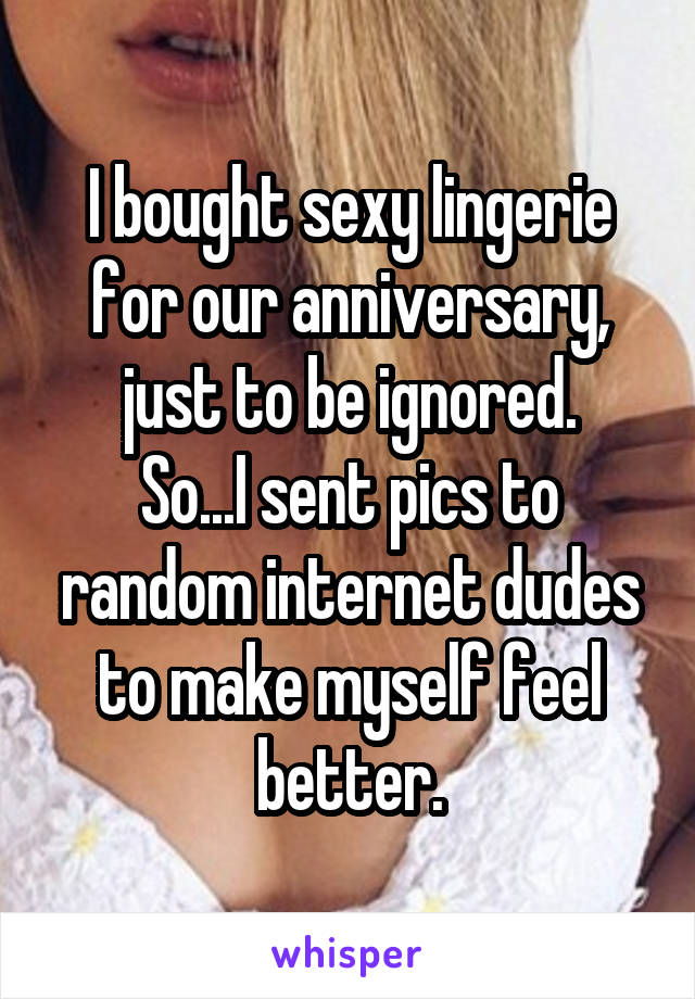 I bought sexy lingerie for our anniversary, just to be ignored.
So...I sent pics to random internet dudes to make myself feel better.