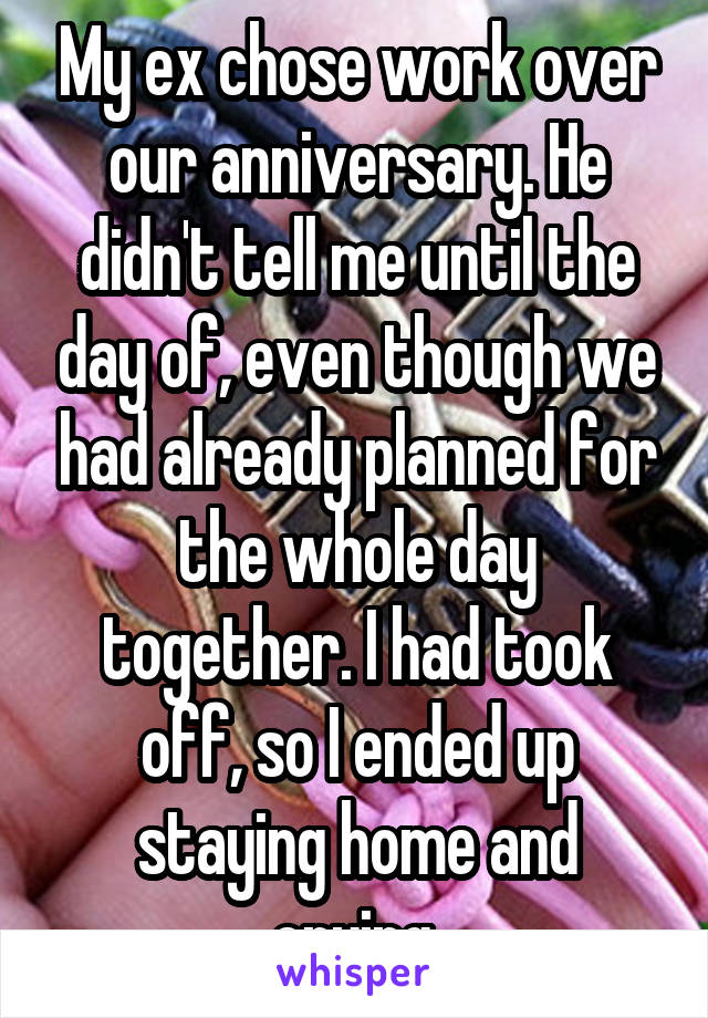 My ex chose work over our anniversary. He didn't tell me until the day of, even though we had already planned for the whole day together. I had took off, so I ended up staying home and crying.