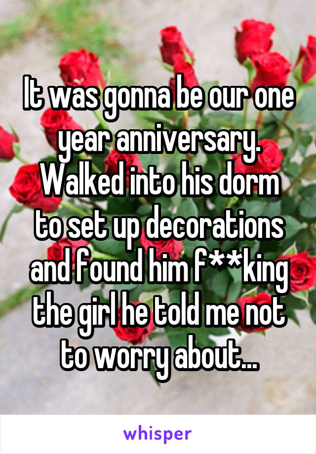 It was gonna be our one year anniversary.
Walked into his dorm to set up decorations and found him f**king the girl he told me not to worry about...