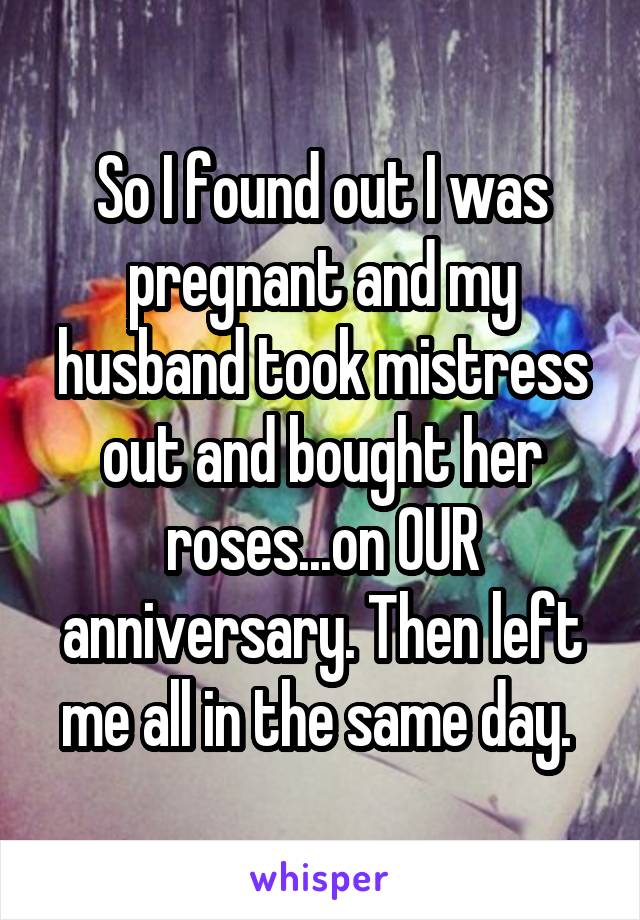 So I found out I was pregnant and my husband took mistress out and bought her roses...on OUR anniversary. Then left me all in the same day. 