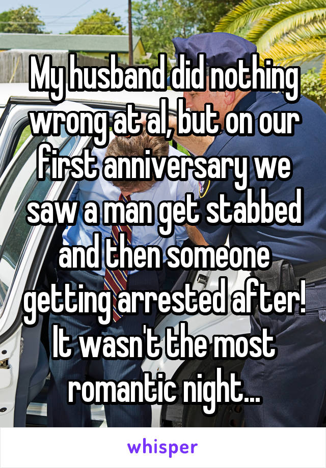 My husband did nothing wrong at al, but on our first anniversary we saw a man get stabbed and then someone getting arrested after! It wasn't the most romantic night...