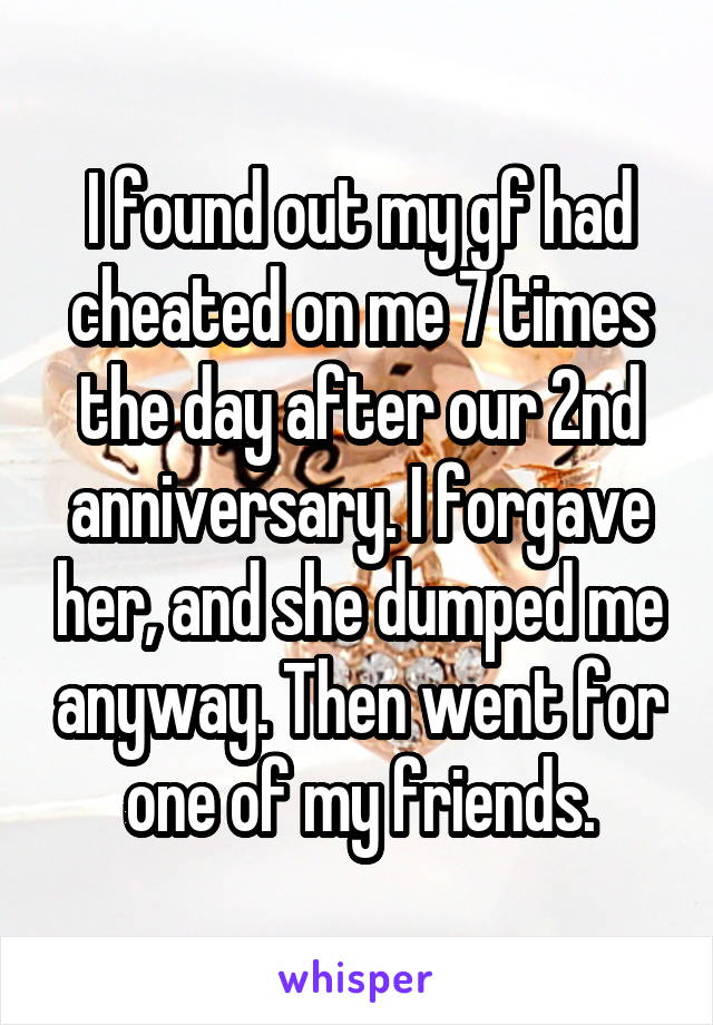 I found out my gf had cheated on me 7 times the day after our 2nd anniversary. I forgave her, and she dumped me anyway. Then went for one of my friends.