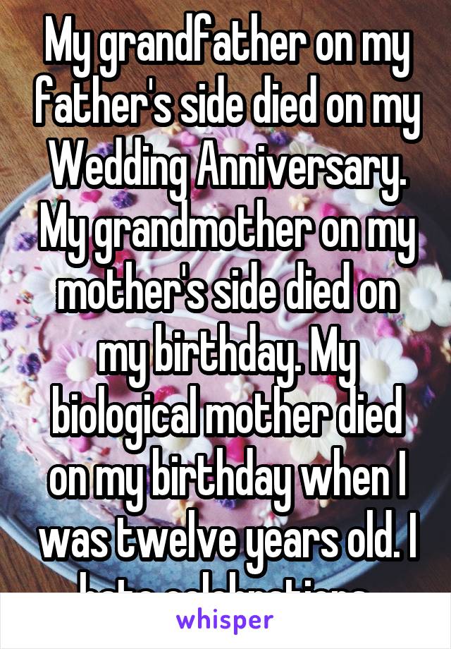 My grandfather on my father's side died on my Wedding Anniversary. My grandmother on my mother's side died on my birthday. My biological mother died on my birthday when I was twelve years old. I hate celebrations.