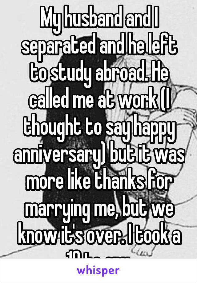 My husband and I separated and he left to study abroad. He called me at work (I thought to say happy anniversary) but it was more like thanks for marrying me, but we know it's over. I took a 10 to cry.