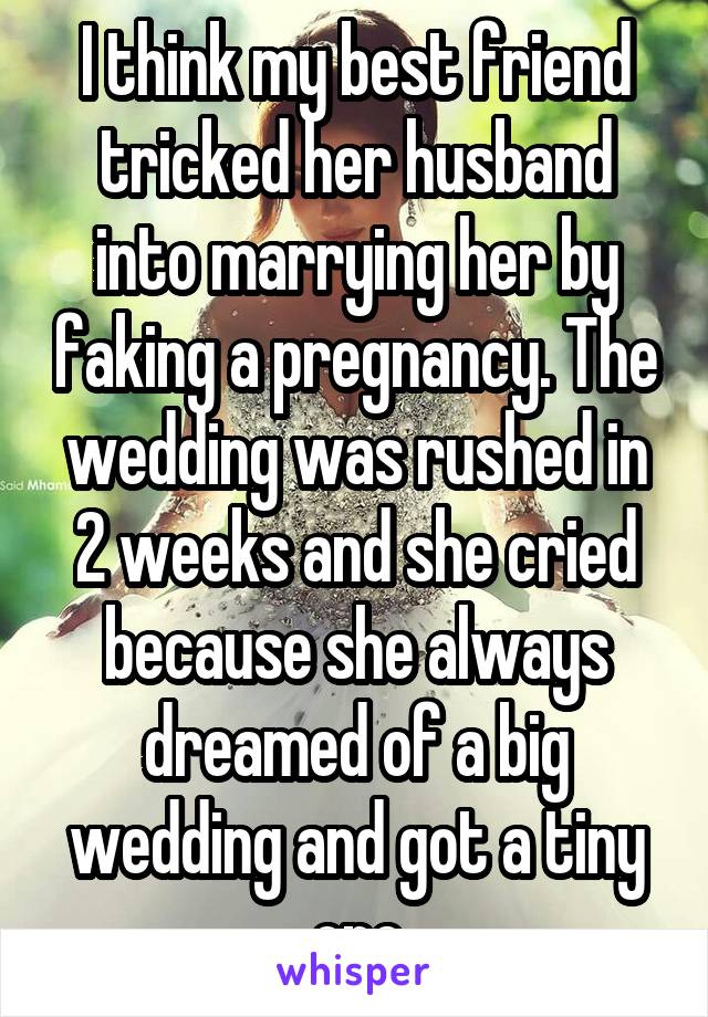 I think my best friend tricked her husband into marrying her by faking a pregnancy. The wedding was rushed in 2 weeks and she cried because she always dreamed of a big wedding and got a tiny one