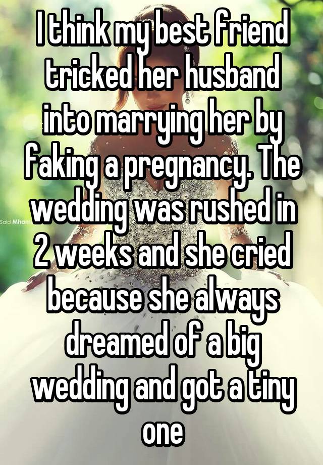 I think my best friend tricked her husband into marrying her by faking a pregnancy. The wedding was rushed in 2 weeks and she cried because she always dreamed of a big wedding and got a tiny one