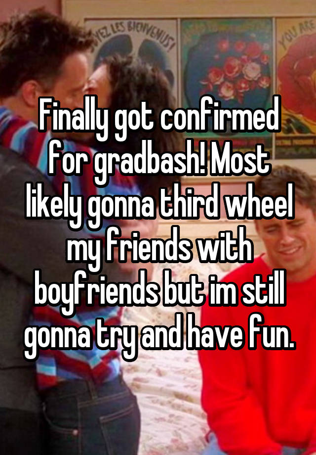 Finally got confirmed for gradbash! Most likely gonna third wheel my friends with boyfriends but im still gonna try and have fun.