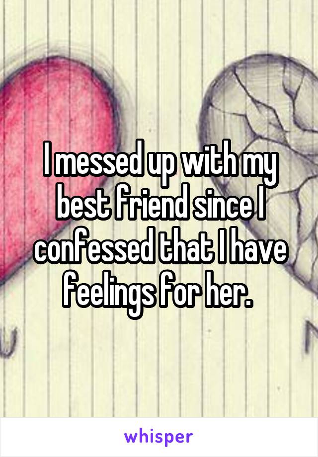 I messed up with my best friend since I confessed that I have feelings for her. 