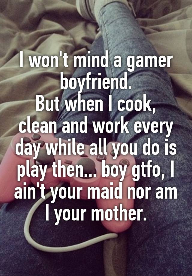 I won't mind a gamer boyfriend.
But when I cook, clean and work every day while all you do is play then... boy gtfo, I ain't your maid nor am I your mother.