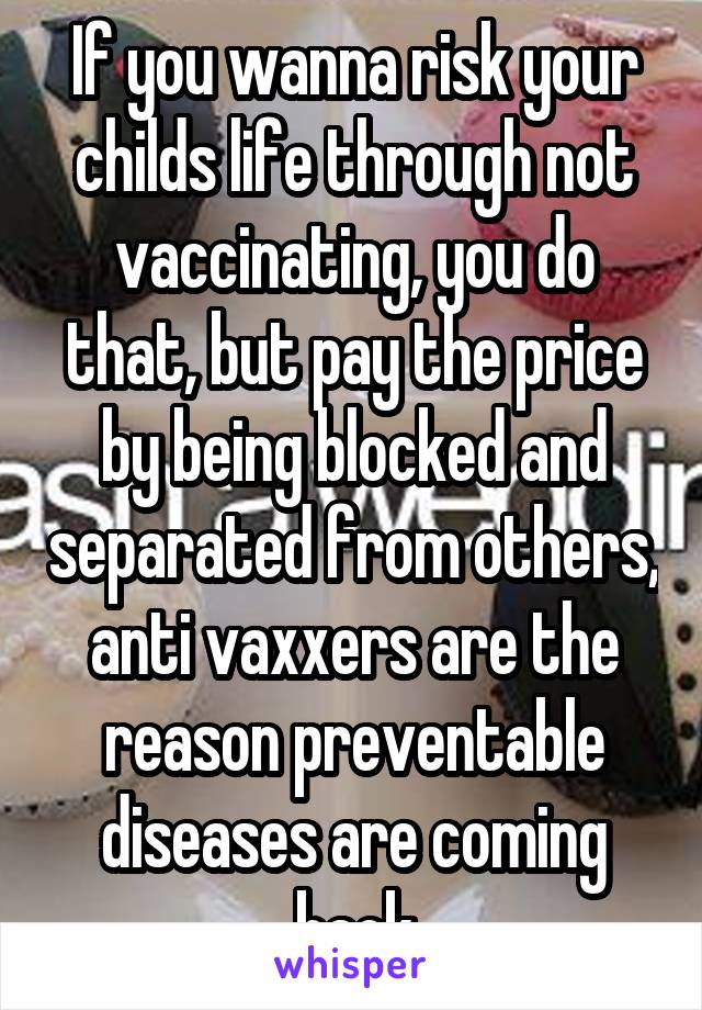 If you wanna risk your childs life through not vaccinating, you do that, but pay the price by being blocked and separated from others, anti vaxxers are the reason preventable diseases are coming back