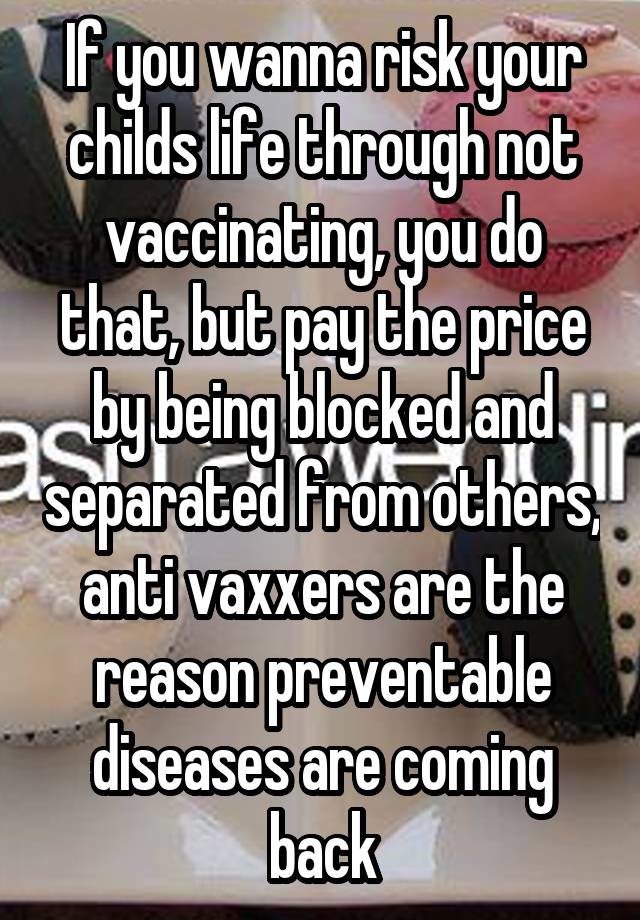 If you wanna risk your childs life through not vaccinating, you do that, but pay the price by being blocked and separated from others, anti vaxxers are the reason preventable diseases are coming back