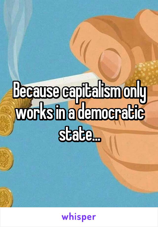 Because capitalism only works in a democratic state...