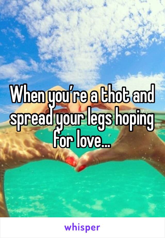 When you’re a thot and spread your legs hoping for love...