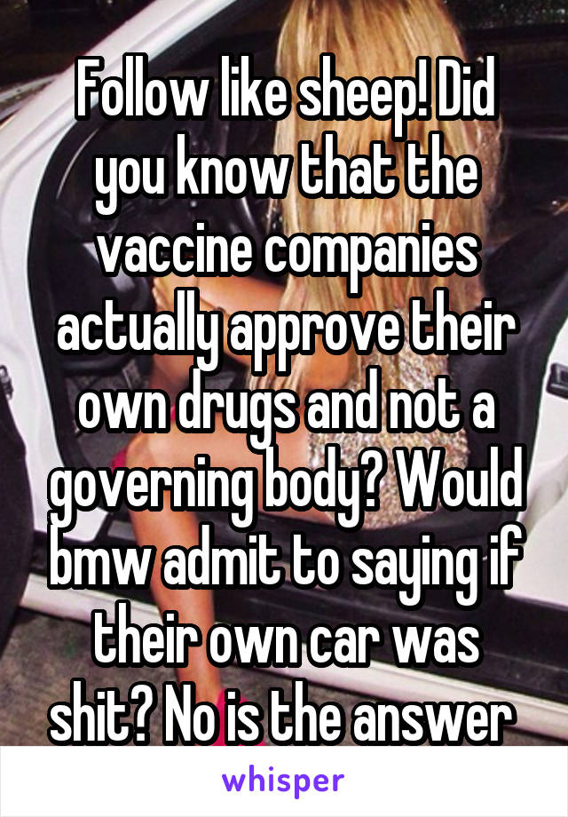 Follow like sheep! Did you know that the vaccine companies actually approve their own drugs and not a governing body? Would bmw admit to saying if their own car was shit? No is the answer 