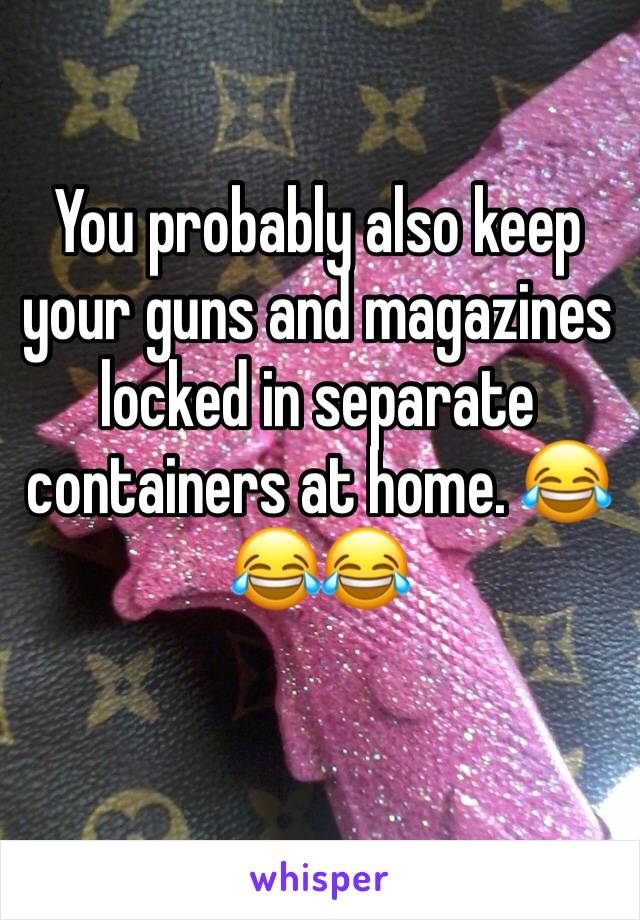 You probably also keep your guns and magazines locked in separate containers at home. 😂😂😂