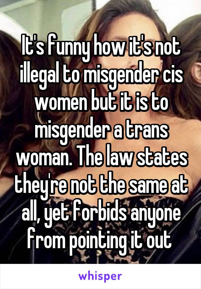 It's funny how it's not illegal to misgender cis women but it is to misgender a trans woman. The law states they're not the same at all, yet forbids anyone from pointing it out 