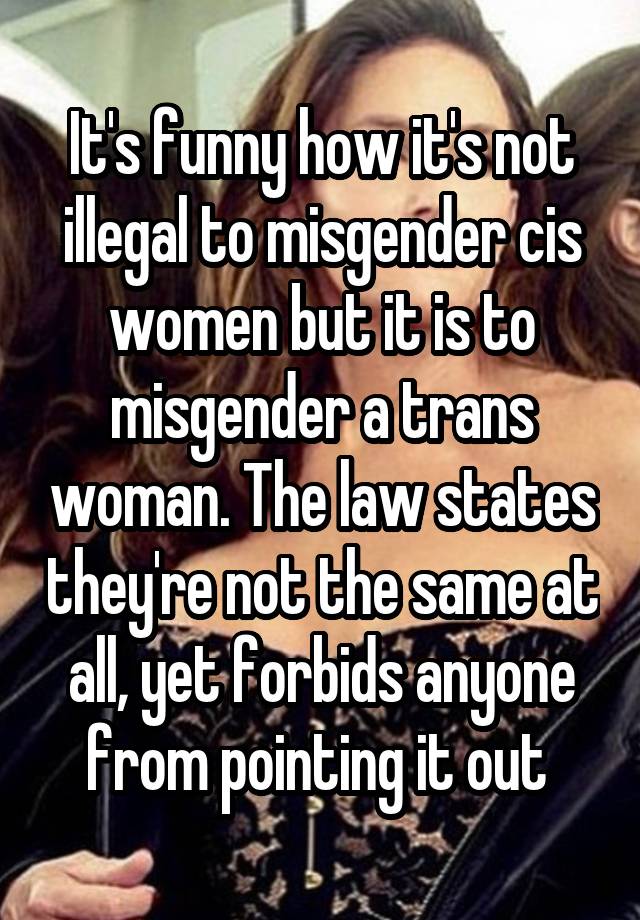 It's funny how it's not illegal to misgender cis women but it is to misgender a trans woman. The law states they're not the same at all, yet forbids anyone from pointing it out 