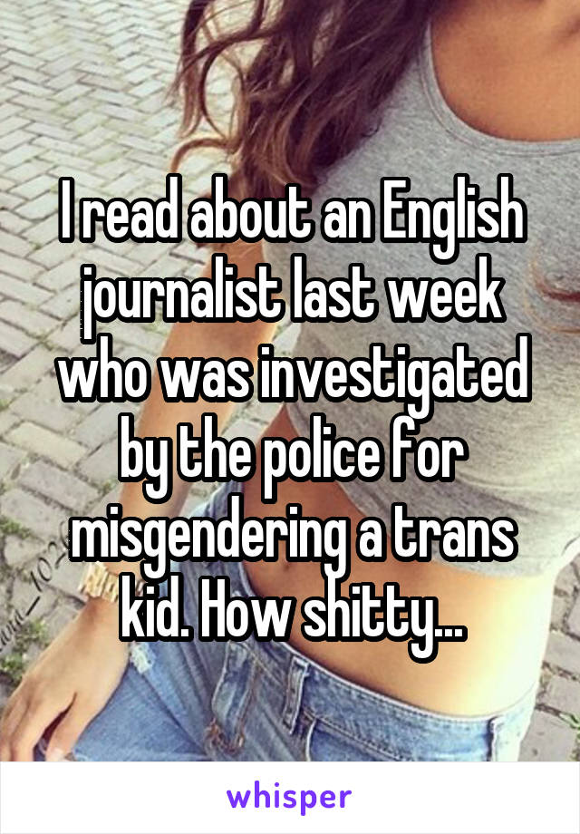 I read about an English journalist last week who was investigated by the police for misgendering a trans kid. How shitty...