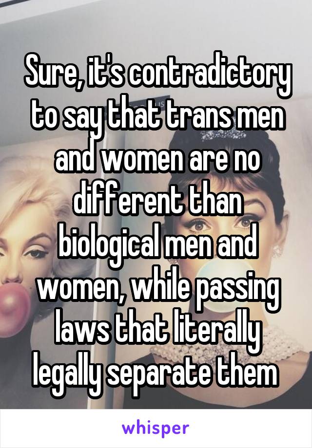 Sure, it's contradictory to say that trans men and women are no different than biological men and women, while passing laws that literally legally separate them 