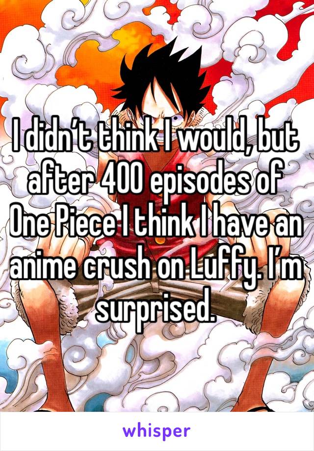 I didn’t think I would, but after 400 episodes of One Piece I think I have an anime crush on Luffy. I’m surprised.