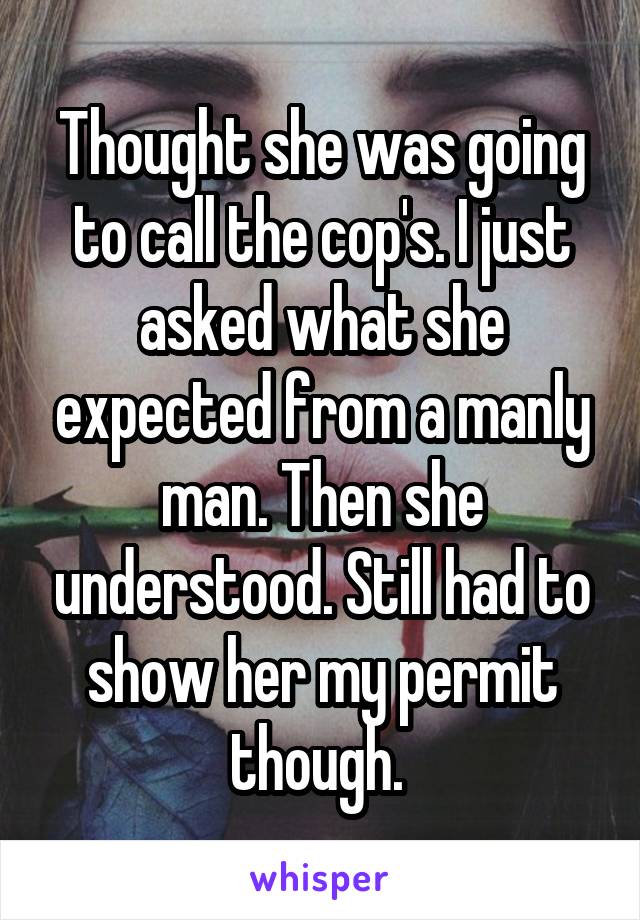 Thought she was going to call the cop's. I just asked what she expected from a manly man. Then she understood. Still had to show her my permit though. 