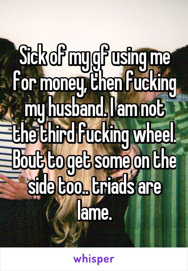 Sick of my gf using me for money, then fucking my husband. I am not the third fucking wheel. Bout to get some on the side too.. triads are lame.